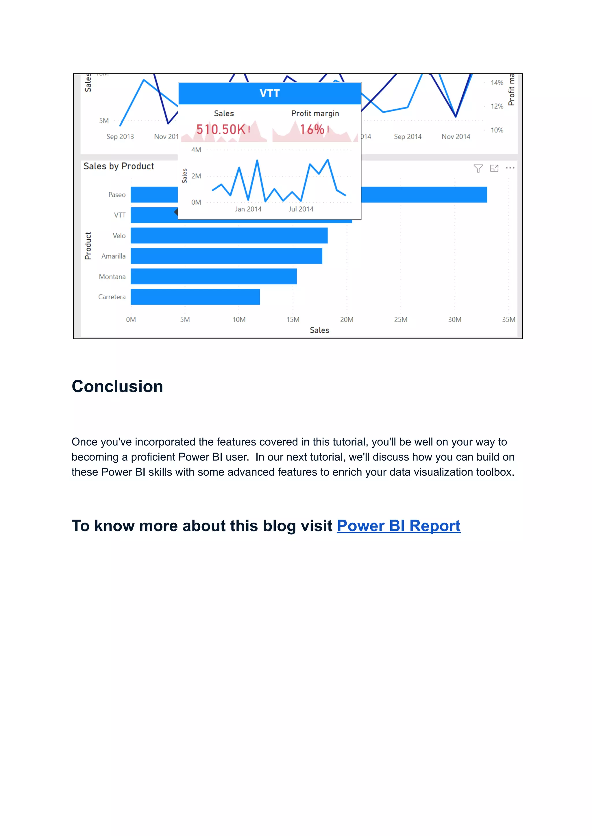 Conclusion
Once you've incorporated the features covered in this tutorial, you'll be well on your way to
becoming a proficient Power BI user. In our next tutorial, we'll discuss how you can build on
these Power BI skills with some advanced features to enrich your data visualization toolbox.
To know more about this blog visit Power BI Report
 