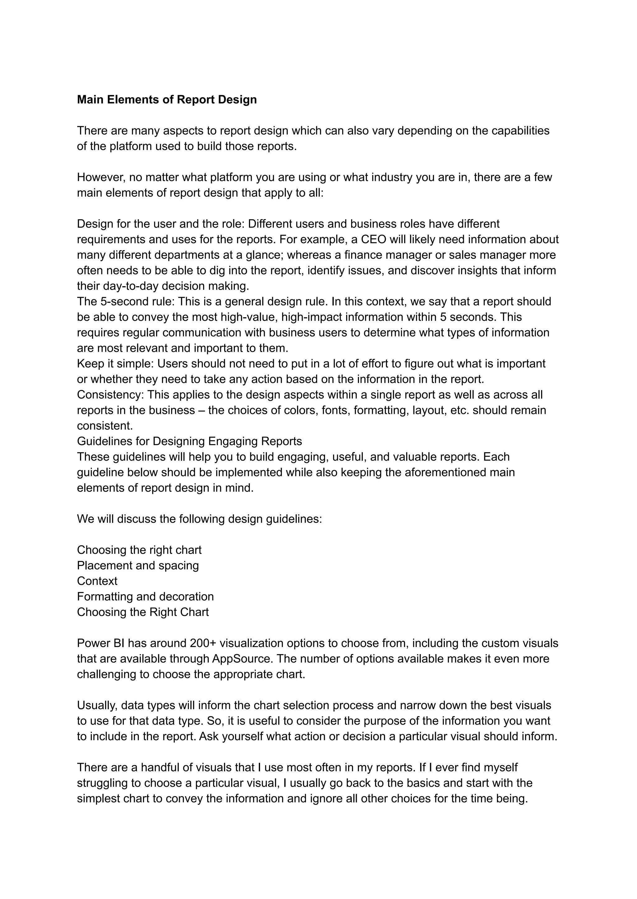 Main Elements of Report Design
There are many aspects to report design which can also vary depending on the capabilities
of the platform used to build those reports.
However, no matter what platform you are using or what industry you are in, there are a few
main elements of report design that apply to all:
Design for the user and the role: Different users and business roles have different
requirements and uses for the reports. For example, a CEO will likely need information about
many different departments at a glance; whereas a finance manager or sales manager more
often needs to be able to dig into the report, identify issues, and discover insights that inform
their day-to-day decision making.
The 5-second rule: This is a general design rule. In this context, we say that a report should
be able to convey the most high-value, high-impact information within 5 seconds. This
requires regular communication with business users to determine what types of information
are most relevant and important to them.
Keep it simple: Users should not need to put in a lot of effort to figure out what is important
or whether they need to take any action based on the information in the report.
Consistency: This applies to the design aspects within a single report as well as across all
reports in the business – the choices of colors, fonts, formatting, layout, etc. should remain
consistent.
Guidelines for Designing Engaging Reports
These guidelines will help you to build engaging, useful, and valuable reports. Each
guideline below should be implemented while also keeping the aforementioned main
elements of report design in mind.
We will discuss the following design guidelines:
Choosing the right chart
Placement and spacing
Context
Formatting and decoration
Choosing the Right Chart
Power BI has around 200+ visualization options to choose from, including the custom visuals
that are available through AppSource. The number of options available makes it even more
challenging to choose the appropriate chart.
Usually, data types will inform the chart selection process and narrow down the best visuals
to use for that data type. So, it is useful to consider the purpose of the information you want
to include in the report. Ask yourself what action or decision a particular visual should inform.
There are a handful of visuals that I use most often in my reports. If I ever find myself
struggling to choose a particular visual, I usually go back to the basics and start with the
simplest chart to convey the information and ignore all other choices for the time being.
 