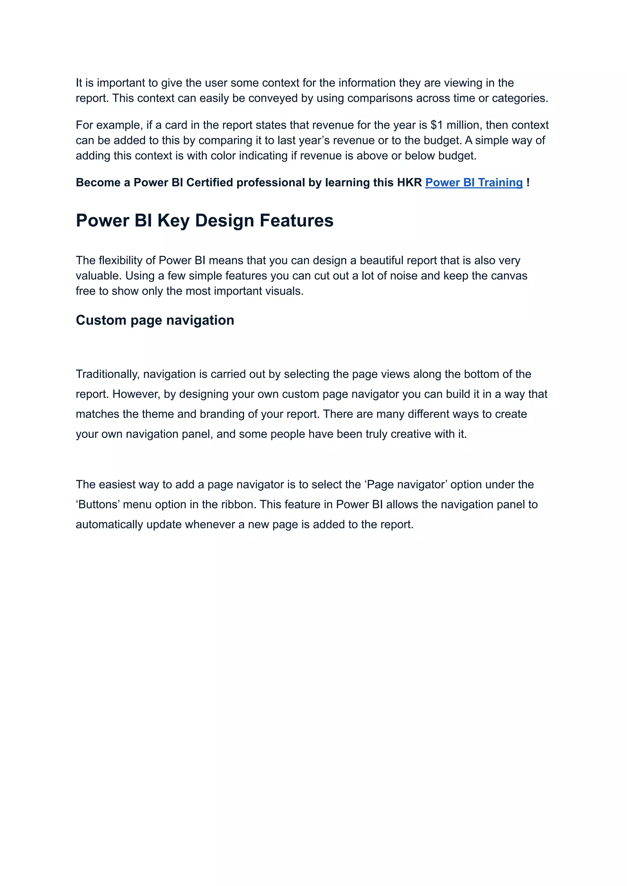 It is important to give the user some context for the information they are viewing in the
report. This context can easily be conveyed by using comparisons across time or categories.
For example, if a card in the report states that revenue for the year is $1 million, then context
can be added to this by comparing it to last year’s revenue or to the budget. A simple way of
adding this context is with color indicating if revenue is above or below budget.
Become a Power BI Certified professional by learning this HKR Power BI Training !
Power BI Key Design Features
The flexibility of Power BI means that you can design a beautiful report that is also very
valuable. Using a few simple features you can cut out a lot of noise and keep the canvas
free to show only the most important visuals.
Custom page navigation
Traditionally, navigation is carried out by selecting the page views along the bottom of the
report. However, by designing your own custom page navigator you can build it in a way that
matches the theme and branding of your report. There are many different ways to create
your own navigation panel, and some people have been truly creative with it.
The easiest way to add a page navigator is to select the ‘Page navigator’ option under the
‘Buttons’ menu option in the ribbon. This feature in Power BI allows the navigation panel to
automatically update whenever a new page is added to the report.
 
