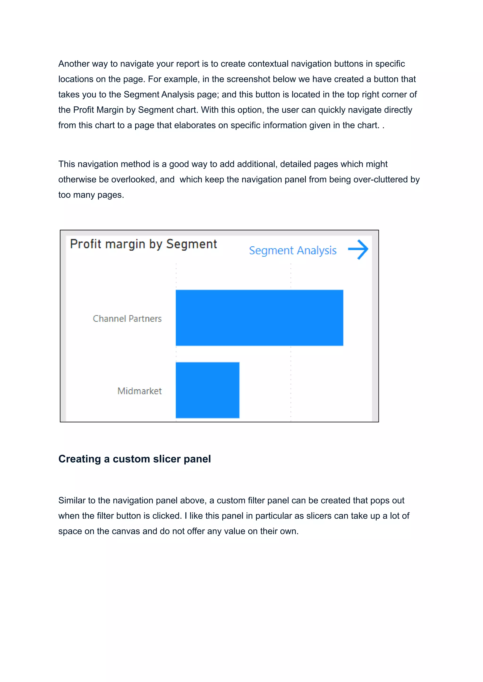 Another way to navigate your report is to create contextual navigation buttons in specific
locations on the page. For example, in the screenshot below we have created a button that
takes you to the Segment Analysis page; and this button is located in the top right corner of
the Profit Margin by Segment chart. With this option, the user can quickly navigate directly
from this chart to a page that elaborates on specific information given in the chart. .
This navigation method is a good way to add additional, detailed pages which might
otherwise be overlooked, and which keep the navigation panel from being over-cluttered by
too many pages.
Creating a custom slicer panel
Similar to the navigation panel above, a custom filter panel can be created that pops out
when the filter button is clicked. I like this panel in particular as slicers can take up a lot of
space on the canvas and do not offer any value on their own.
 