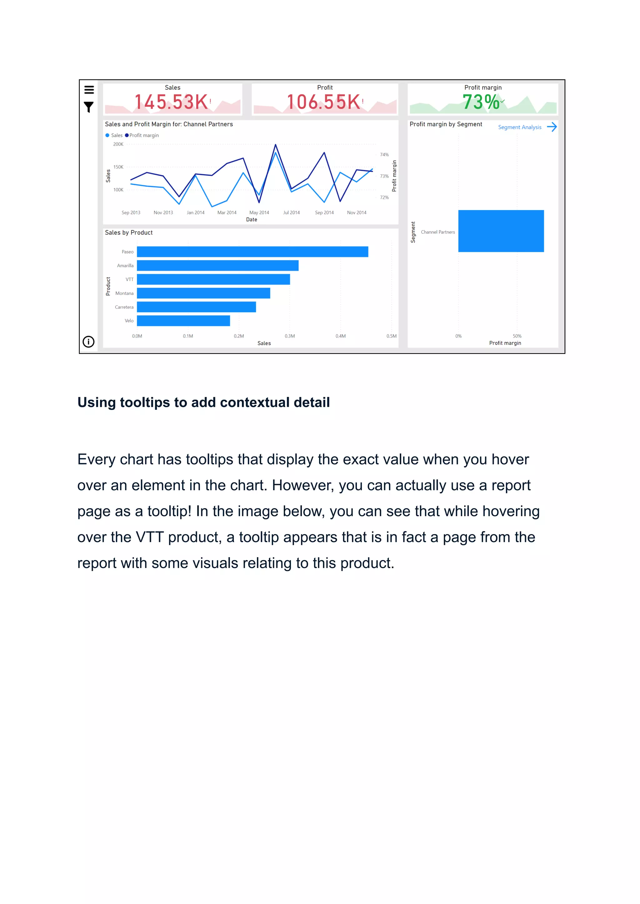 Using tooltips to add contextual detail
Every chart has tooltips that display the exact value when you hover
over an element in the chart. However, you can actually use a report
page as a tooltip! In the image below, you can see that while hovering
over the VTT product, a tooltip appears that is in fact a page from the
report with some visuals relating to this product.
 