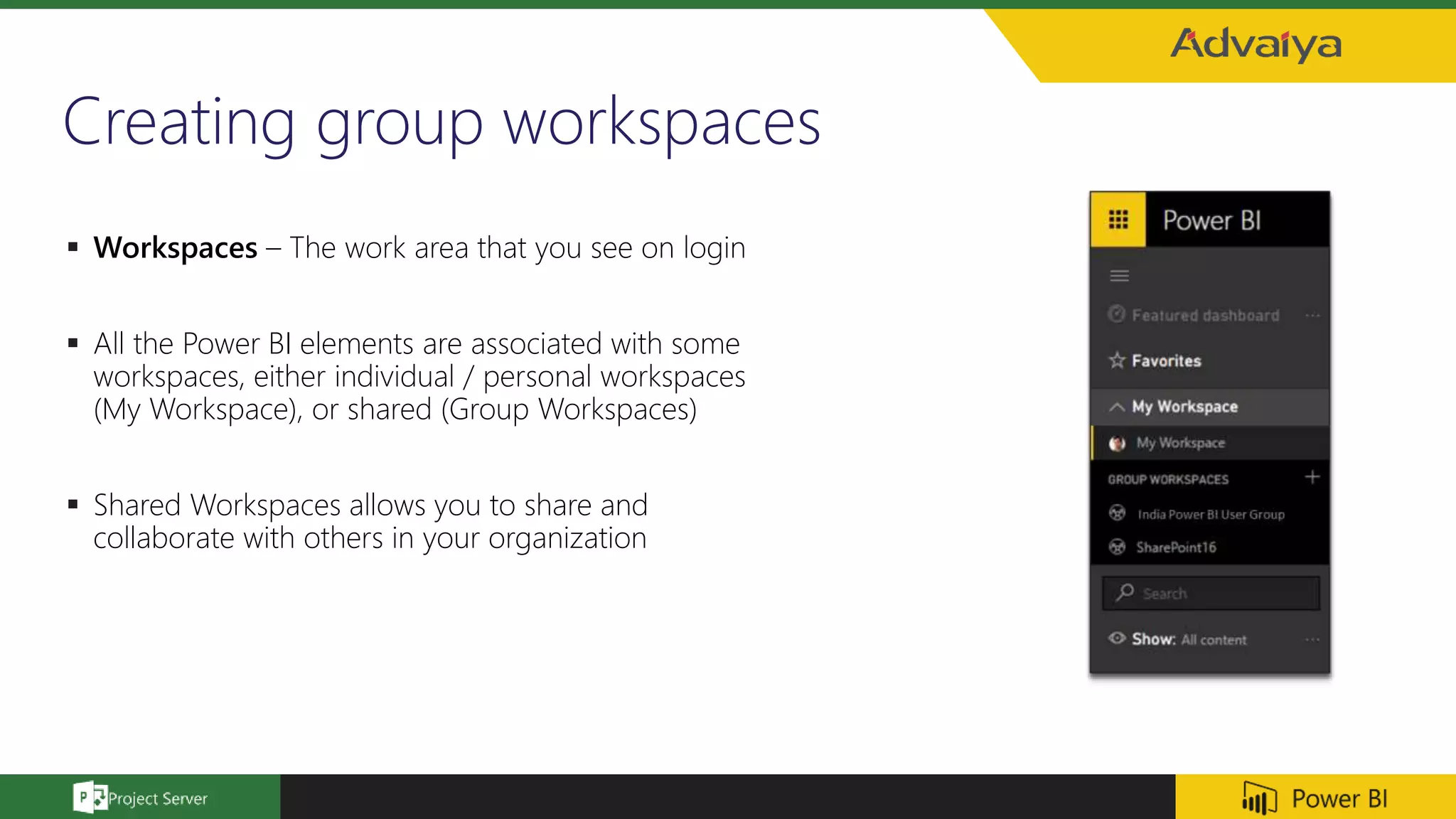 Creating group workspaces
 Workspaces – The work area that you see on login
 All the Power BI elements are associated with some
workspaces, either individual / personal workspaces
(My Workspace), or shared (Group Workspaces)
 Shared Workspaces allows you to share and
collaborate with others in your organization
 