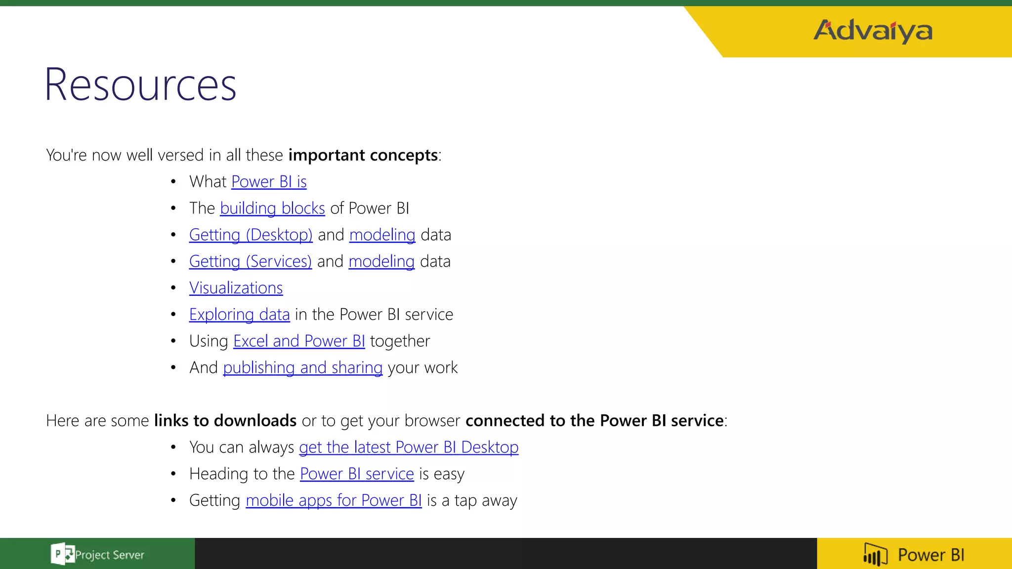 Resources
You're now well versed in all these important concepts:
• What Power BI is
• The building blocks of Power BI
• Getting (Desktop) and modeling data
• Getting (Services) and modeling data
• Visualizations
• Exploring data in the Power BI service
• Using Excel and Power BI together
• And publishing and sharing your work
Here are some links to downloads or to get your browser connected to the Power BI service:
• You can always get the latest Power BI Desktop
• Heading to the Power BI service is easy
• Getting mobile apps for Power BI is a tap away
 