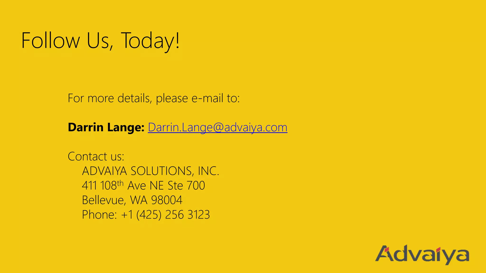 Follow Us, Today!
For more details, please e-mail to:
Darrin Lange: Darrin.Lange@advaiya.com
Contact us:
ADVAIYA SOLUTIONS, INC.
411 108th Ave NE Ste 700
Bellevue, WA 98004
Phone: +1 (425) 256 3123
 