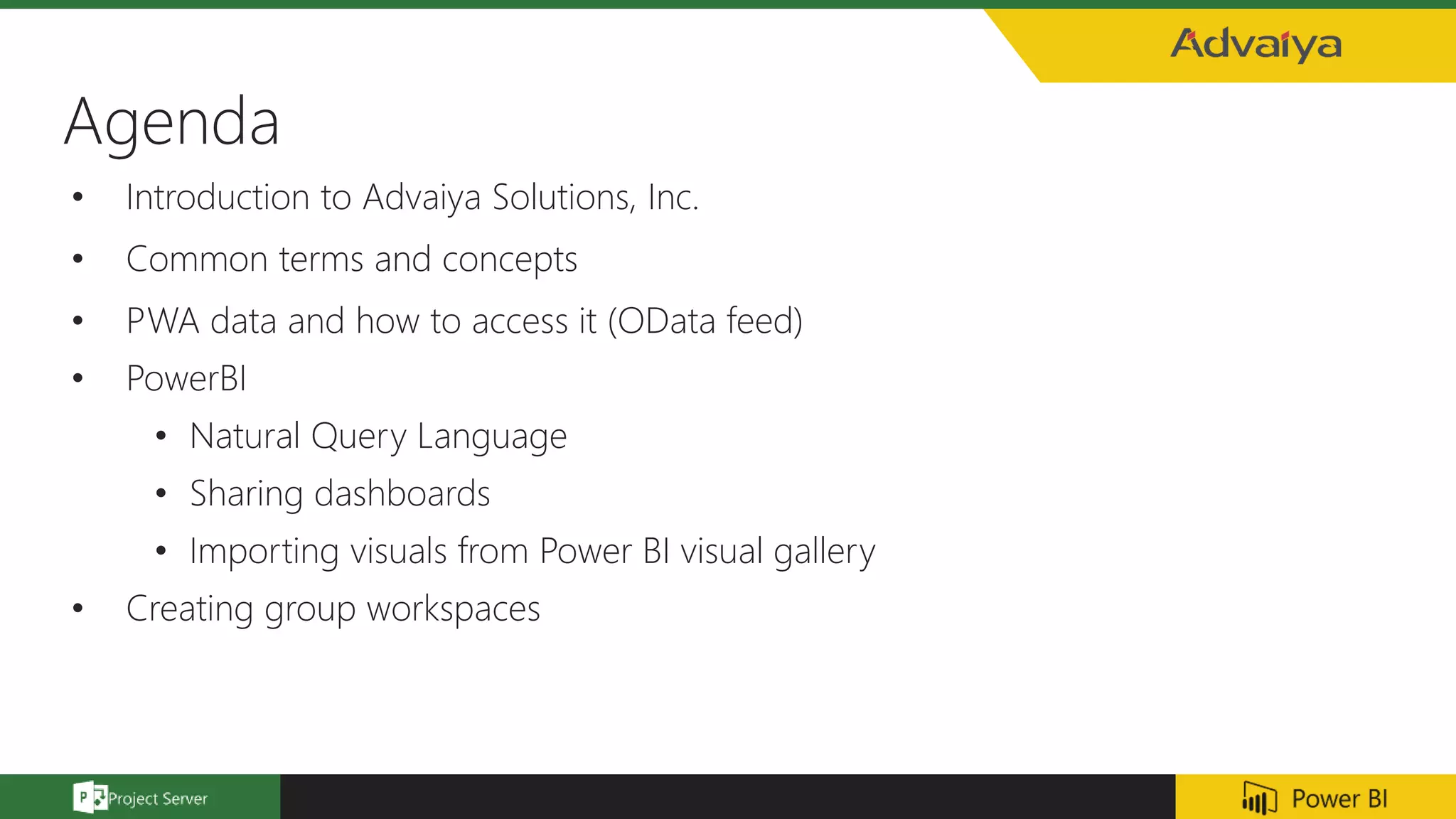 Agenda
• Introduction to Advaiya Solutions, Inc.
• Common terms and concepts
• PWA data and how to access it (OData feed)
• PowerBI
• Natural Query Language
• Sharing dashboards
• Importing visuals from Power BI visual gallery
• Creating group workspaces
 