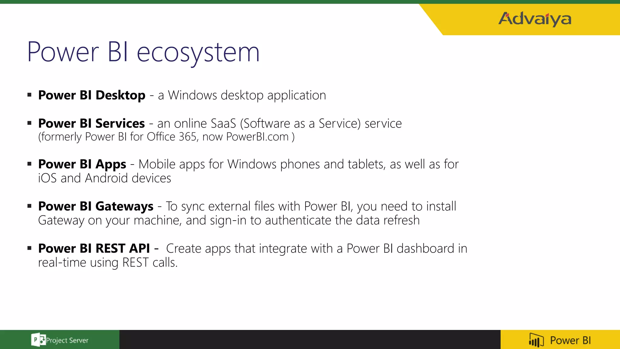 Power BI ecosystem
 Power BI Desktop - a Windows desktop application
 Power BI Services - an online SaaS (Software as a Service) service
(formerly Power BI for Office 365, now PowerBI.com )
 Power BI Apps - Mobile apps for Windows phones and tablets, as well as for
iOS and Android devices
 Power BI Gateways - To sync external files with Power BI, you need to install
Gateway on your machine, and sign-in to authenticate the data refresh
 Power BI REST API - Create apps that integrate with a Power BI dashboard in
real-time using REST calls.
 