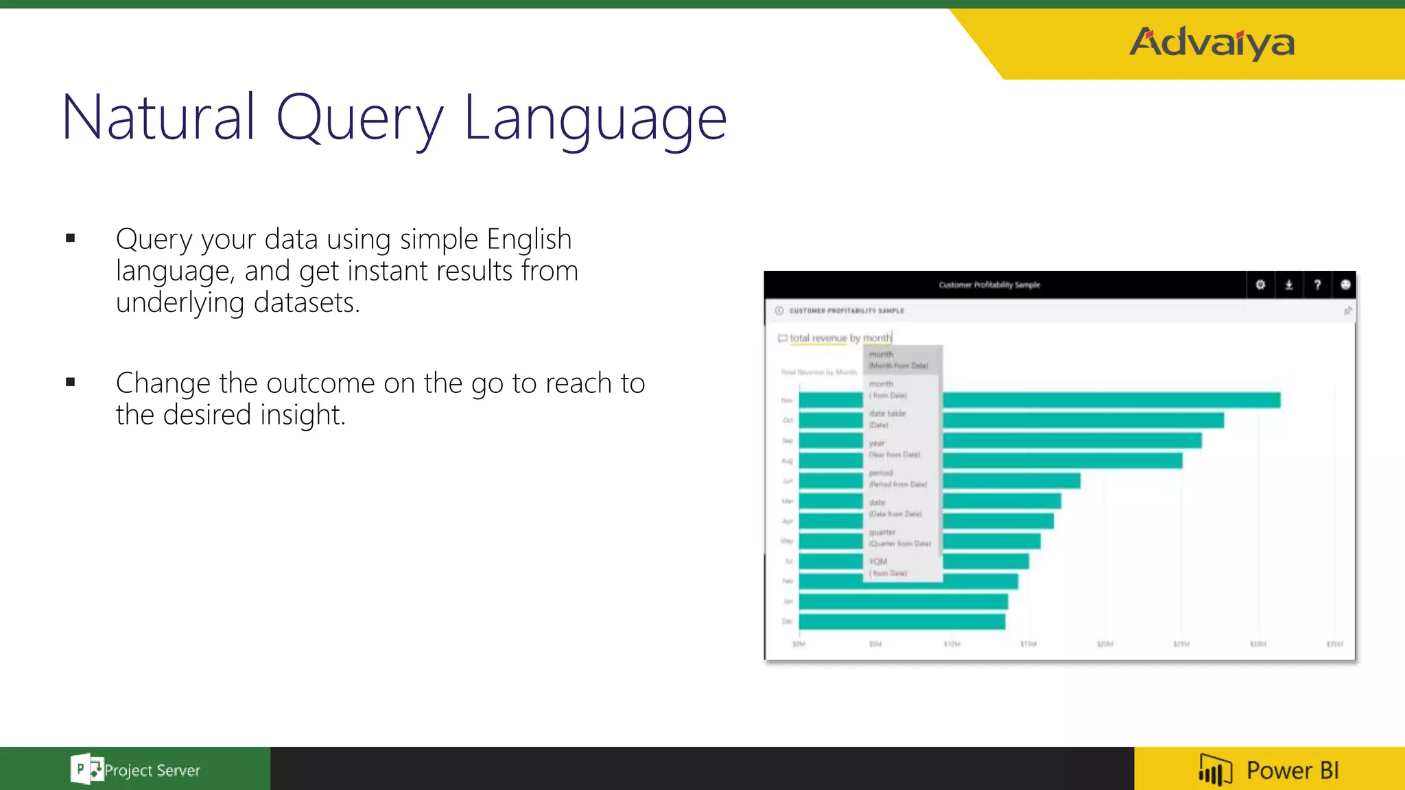 Natural Query Language
 Query your data using simple English
language, and get instant results from
underlying datasets.
 Change the outcome on the go to reach to
the desired insight.
 