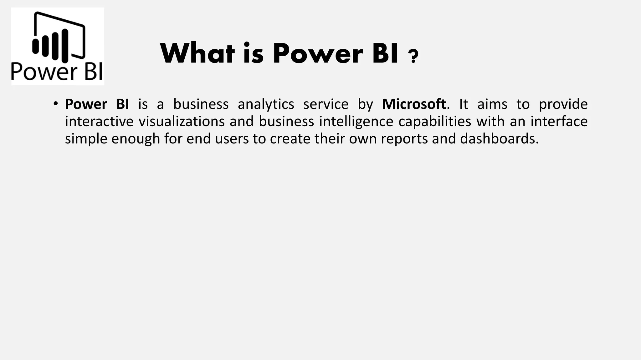 What is Power BI ?
• Power BI is a business analytics service by Microsoft. It aims to provide
interactive visualizations and business intelligence capabilities with an interface
simple enough for end users to create their own reports and dashboards.