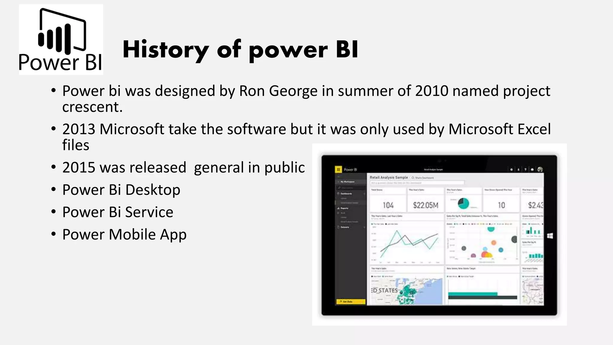 History of power BI
• Power bi was designed by Ron George in summer of 2010 named project
crescent.
• 2013 Microsoft take the software but it was only used by Microsoft Excel
files
• 2015 was released general in public
• Power Bi Desktop
• Power Bi Service
• Power Mobile App