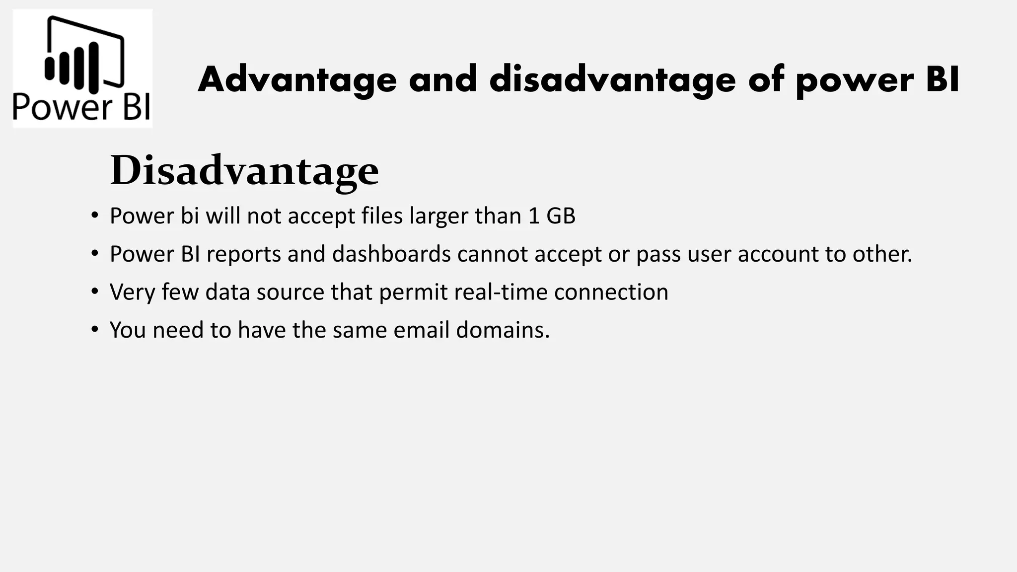 Advantage and disadvantage of power BI
Disadvantage
• Power bi will not accept files larger than 1 GB
• Power BI reports and dashboards cannot accept or pass user account to other.
• Very few data source that permit real-time connection
• You need to have the same email domains.