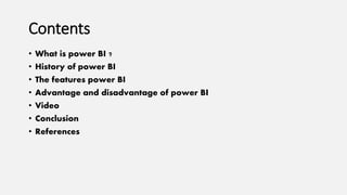 Contents
• What is power BI ?
• History of power BI
• The features power BI
• Advantage and disadvantage of power BI
• Video
• Conclusion
• References
 