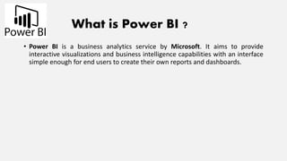 What is Power BI ?
• Power BI is a business analytics service by Microsoft. It aims to provide
interactive visualizations and business intelligence capabilities with an interface
simple enough for end users to create their own reports and dashboards.
 