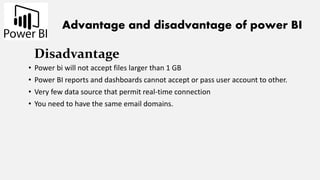 Advantage and disadvantage of power BI
Disadvantage
• Power bi will not accept files larger than 1 GB
• Power BI reports and dashboards cannot accept or pass user account to other.
• Very few data source that permit real-time connection
• You need to have the same email domains.
 