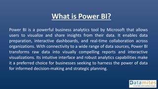What is Power BI?
Power BI is a powerful business analytics tool by Microsoft that allows
users to visualize and share insights from their data. It enables data
preparation, interactive dashboards, and real-time collaboration across
organizations. With connectivity to a wide range of data sources, Power BI
transforms raw data into visually compelling reports and interactive
visualizations. Its intuitive interface and robust analytics capabilities make
it a preferred choice for businesses seeking to harness the power of data
for informed decision-making and strategic planning.
 
