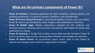 What are the primary components of Power BI?
• Power BI Desktop: A desktop application for data modeling, creating reports, and
building dashboards. It is used to connect, transform, and visualize data.
• Power BI Service (Cloud Service): A cloud-based platform where users can publish
Power BI reports and dashboards, share insights, and collaborate in real-time.
• Power BI Mobile Apps: Mobile applications available for iOS, Android, and
Windows devices, allowing users to access and interact with Power BI reports and
dashboards on the go.
• Power BI Gateway: A bridge that enables secure data transfer between Power BI
and on-premises data sources, ensuring data refreshes and updates are seamless.
• Power BI Report Server: An on-premises report server used to host Power BI
reports and manage access within an organization's firewall.
 