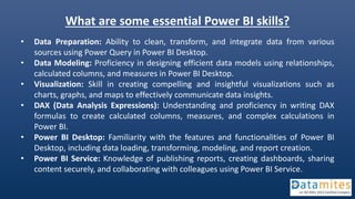 What are some essential Power BI skills?
• Data Preparation: Ability to clean, transform, and integrate data from various
sources using Power Query in Power BI Desktop.
• Data Modeling: Proficiency in designing efficient data models using relationships,
calculated columns, and measures in Power BI Desktop.
• Visualization: Skill in creating compelling and insightful visualizations such as
charts, graphs, and maps to effectively communicate data insights.
• DAX (Data Analysis Expressions): Understanding and proficiency in writing DAX
formulas to create calculated columns, measures, and complex calculations in
Power BI.
• Power BI Desktop: Familiarity with the features and functionalities of Power BI
Desktop, including data loading, transforming, modeling, and report creation.
• Power BI Service: Knowledge of publishing reports, creating dashboards, sharing
content securely, and collaborating with colleagues using Power BI Service.
 