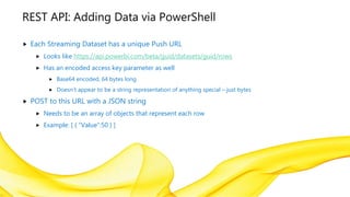 REST API: Adding Data via PowerShell
 Each Streaming Dataset has a unique Push URL
 Looks like https://api.powerbi.com/beta/guid/datasets/guid/rows
 Has an encoded access key parameter as well
 Base64 encoded, 64 bytes long
 Doesn’t appear to be a string representation of anything special – just bytes
 POST to this URL with a JSON string
 Needs to be an array of objects that represent each row
 Example: [ { “Value”:50 } ]
 