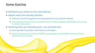 Some Gotchas
 Dashboards auto-refresh to show latest data but…
 Reports need to be manually refreshed
 There are a bunch of suggestions on ideas.powerbi.com to automate refreshes
 https://ideas.powerbi.com/forums/265200-power-bi-ideas/suggestions/14950986-add-rest-api-
to-refresh-data-sources
 Streaming charts are extremely touchy – you will break them
 Issue reported in Sep-2016, Under Review as of October…
 https://ideas.powerbi.com/forums/360879-issues/suggestions/16418866-streaming-dataset-
dashboard-line-chart-bug
 