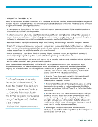 12
THE COMPOSITE ORGANIZATION
Based on the interviews, Forrester constructed a TEI framework, a composite company, and an associated ROI analysis that
illustrates the areas financially affected. The composite organization that Forrester synthesized from these results represents
an organization with the following characteristics:
› It is a multinational electronics firm with offices throughout the world. Data is accumulated from all locations in structured
and unstructured form into central repositories.
› A data-driven business culture plays a significant role in its overall forward-looking business strategy. The business in its
current state consumes data, but the data is largely only made available to manager-level and up personnel. Changing or
reshaping its data outputs to promote business agility necessitates significant effort input from IT.
› Primary activities for the organization involve design, manufacturing, and marketing of electronics throughout the world.
› It has 9,000 employees, a large portion of whom are business users who can potentially benefit from business intelligence
data in the form of increasing operational efficiency within lines of business, keeping abreast of performance metrics, and
making sense of data that would otherwise fall to the ground unused.
› Annual revenues total US$1.2 billion with skim operating margins. To ensure success, the organization is looking to
improve operating margins through data-driven insights that range throughout its business units.
› It believes that beyond internal efficiencies, data insights can be utilized to make strides in improving customer satisfaction
with its products, potentially leading to an improved bottom line.
After a business case process evaluating multiple vendors, the composite organization chose Microsoft and began
deployment of Power BI Pro. Primary and secondary factors that factored into the decision-making process were the
simplicity and intuitiveness of the self-service platform — highly touted by grassroots groups within the organization — as
well as the relative ease of folding and integrating the tool into the
existing Microsoft stack of business applications.
› A pilot of Power BI was performed within the organization with
specific departments, soon resulting in a proliferation of data
modeling due to the ease of usability.
› Implementation followed with the complete integration of existing
data repositories, consisting of multiple databases and distributed
computing architectures. Testing of Power BI as the front end for the
data ensued.
› Initial feedback from users indicated that the platform was highly
capable of delivering data in consumable formats to users without
measurable training. All signs pointed to a high level of traction
among the pilot user base, with indications that a full rollout would
result in similar adoption rates, with users able to quickly derive and
create insights from the already amassed data.
› Following the successful initial rollout, Power BI Pro was
introduced to global offices and managed through the existing access
controls on the Microsoft stack.
“We’ve absolutely driven the
customer experience and, in
turn, the bottom-line numbers
with our data-focused culture.
. . . Our Net Promoter Score
(NPS) far outpaces our nearest
competitor by a wide double-
digit margin.”
~ Chief data officer, European consumer bank
 