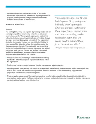 13
› Expectations were set internally that Power BI Pro would
become the single source of truth for data reporting/BI for future
purposes, with IT providing background transformations to
make the data available on the front end.
INTERVIEW HIGHLIGHTS
Situation
The existing BI reporting was capable of producing usable data for
a select privileged few, while leaving petabytes of data as an
unmined opportunity. The composite organization realized that
without contextually relevant questions to ask of the data, it would
take ages to mine and apply data science to it. The organization
desired to democratize the data and use distributed thinking to
make sense of the data, akin to how distributed computing like
Hadoop processes the data. The missing link was to provide a
simple and intuitive interface so that everyday users, and not just
executives, could harness the data and produce insights that
would bring about forward progression for the organization.
Multiple challenges arose from this initiative:
› The organization required a single front-end interface to bring
together the data lakes/disparate repositories that exist within
the organization.
› The front-end interface needed to be user friendly, to ensure user adoption/traction.
› Reporting needed to be primarily self-service. IT budgets were not expanding, and an increase in data consumption was
likely to occur. To be truly effective, the organization wished to reallocate IT staff from reporting support to data
preparation, transformation, and cleansing roles.
› The organization was unsure of the exact business-level benefits to be realized, but it understood that insights-driven
organizations are the way of the future, netting higher employee productivity, improving the quality of decision making, and
culminating into a healthier top and bottom line. 2
“Five, 10 years ago, our IT was
building our BI reporting and
it simply wasn’t giving us
what we wanted. Reiterating
these reports was cumbersome
and time consuming, so the
realization set in that we
really needed to build these
from the business side.”
~ Analytics manager, major energy producer
 