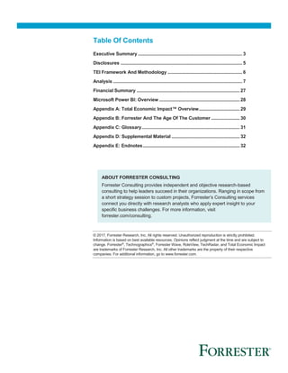 Table Of Contents
Executive Summary .................................................................................... 3
Disclosures .................................................................................................. 5
TEI Framework And Methodology ............................................................ 6
Analysis ........................................................................................................ 7
Financial Summary ...................................................................................27
Microsoft Power BI: Overview .................................................................28
Appendix A: Total Economic Impact™ Overview.................................29
Appendix B: Forrester And The Age Of The Customer .......................30
Appendix C: Glossary...............................................................................31
Appendix D: Supplemental Material .......................................................32
Appendix E: Endnotes..............................................................................32
ABOUT FORRESTER CONSULTING
Forrester Consulting provides independent and objective research-based
consulting to help leaders succeed in their organizations. Ranging in scope from
a short strategy session to custom projects, Forrester’s Consulting services
connect you directly with research analysts who apply expert insight to your
specific business challenges. For more information, visit
forrester.com/consulting.
© 2017, Forrester Research, Inc. All rights reserved. Unauthorized reproduction is strictly prohibited.
Information is based on best available resources. Opinions reflect judgment at the time and are subject to
change. Forrester®
, Technographics®
, Forrester Wave, RoleView, TechRadar, and Total Economic Impact
are trademarks of Forrester Research, Inc. All other trademarks are the property of their respective
companies. For additional information, go to www.forrester.com.
 