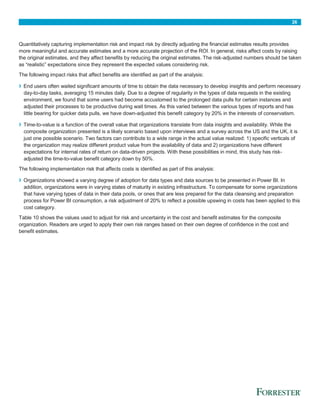 26
Quantitatively capturing implementation risk and impact risk by directly adjusting the financial estimates results provides
more meaningful and accurate estimates and a more accurate projection of the ROI. In general, risks affect costs by raising
the original estimates, and they affect benefits by reducing the original estimates. The risk-adjusted numbers should be taken
as “realistic” expectations since they represent the expected values considering risk.
The following impact risks that affect benefits are identified as part of the analysis:
› End users often waited significant amounts of time to obtain the data necessary to develop insights and perform necessary
day-to-day tasks, averaging 15 minutes daily. Due to a degree of regularity in the types of data requests in the existing
environment, we found that some users had become accustomed to the prolonged data pulls for certain instances and
adjusted their processes to be productive during wait times. As this varied between the various types of reports and has
little bearing for quicker data pulls, we have down-adjusted this benefit category by 20% in the interests of conservatism.
› Time-to-value is a function of the overall value that organizations translate from data insights and availability. While the
composite organization presented is a likely scenario based upon interviews and a survey across the US and the UK, it is
just one possible scenario. Two factors can contribute to a wide range in the actual value realized: 1) specific verticals of
the organization may realize different product value from the availability of data and 2) organizations have different
expectations for internal rates of return on data-driven projects. With these possibilities in mind, this study has risk-
adjusted the time-to-value benefit category down by 50%.
The following implementation risk that affects costs is identified as part of this analysis:
› Organizations showed a varying degree of adoption for data types and data sources to be presented in Power BI. In
addition, organizations were in varying states of maturity in existing infrastructure. To compensate for some organizations
that have varying types of data in their data pools, or ones that are less prepared for the data cleansing and preparation
process for Power BI consumption, a risk adjustment of 20% to reflect a possible upswing in costs has been applied to this
cost category.
Table 10 shows the values used to adjust for risk and uncertainty in the cost and benefit estimates for the composite
organization. Readers are urged to apply their own risk ranges based on their own degree of confidence in the cost and
benefit estimates.
 