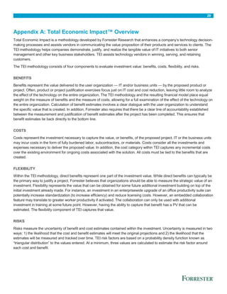 29
Appendix A: Total Economic Impact™ Overview
Total Economic Impact is a methodology developed by Forrester Research that enhances a company’s technology decision-
making processes and assists vendors in communicating the value proposition of their products and services to clients. The
TEI methodology helps companies demonstrate, justify, and realize the tangible value of IT initiatives to both senior
management and other key business stakeholders. TEI assists technology vendors in winning, serving, and retaining
customers.
The TEI methodology consists of four components to evaluate investment value: benefits, costs, flexibility, and risks.
BENEFITS
Benefits represent the value delivered to the user organization — IT and/or business units — by the proposed product or
project. Often, product or project justification exercises focus just on IT cost and cost reduction, leaving little room to analyze
the effect of the technology on the entire organization. The TEI methodology and the resulting financial model place equal
weight on the measure of benefits and the measure of costs, allowing for a full examination of the effect of the technology on
the entire organization. Calculation of benefit estimates involves a clear dialogue with the user organization to understand
the specific value that is created. In addition, Forrester also requires that there be a clear line of accountability established
between the measurement and justification of benefit estimates after the project has been completed. This ensures that
benefit estimates tie back directly to the bottom line.
COSTS
Costs represent the investment necessary to capture the value, or benefits, of the proposed project. IT or the business units
may incur costs in the form of fully burdened labor, subcontractors, or materials. Costs consider all the investments and
expenses necessary to deliver the proposed value. In addition, the cost category within TEI captures any incremental costs
over the existing environment for ongoing costs associated with the solution. All costs must be tied to the benefits that are
created.
FLEXIBILITY
Within the TEI methodology, direct benefits represent one part of the investment value. While direct benefits can typically be
the primary way to justify a project, Forrester believes that organizations should be able to measure the strategic value of an
investment. Flexibility represents the value that can be obtained for some future additional investment building on top of the
initial investment already made. For instance, an investment in an enterprisewide upgrade of an office productivity suite can
potentially increase standardization (to increase efficiency) and reduce licensing costs. However, an embedded collaboration
feature may translate to greater worker productivity if activated. The collaboration can only be used with additional
investment in training at some future point. However, having the ability to capture that benefit has a PV that can be
estimated. The flexibility component of TEI captures that value.
RISKS
Risks measure the uncertainty of benefit and cost estimates contained within the investment. Uncertainty is measured in two
ways: 1) the likelihood that the cost and benefit estimates will meet the original projections and 2) the likelihood that the
estimates will be measured and tracked over time. TEI risk factors are based on a probability density function known as
“triangular distribution” to the values entered. At a minimum, three values are calculated to estimate the risk factor around
each cost and benefit.
 