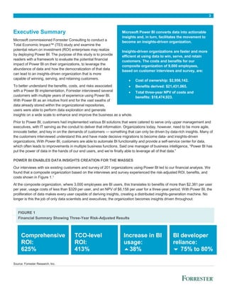 3
Executive Summary
Microsoft commissioned Forrester Consulting to conduct a
Total Economic Impact™ (TEI) study and examine the
potential return on investment (ROI) enterprises may realize
by deploying Power BI. The purpose of this study is to provide
readers with a framework to evaluate the potential financial
impact of Power BI on their organizations, to leverage the
abundance of data and how the democratization of that data
can lead to an insights-driven organization that is more
capable of winning, serving, and retaining customers.
To better understand the benefits, costs, and risks associated
with a Power BI implementation, Forrester interviewed several
customers with multiple years of experience using Power BI.
With Power BI as an intuitive front end for the vast swaths of
data already stored within the organizational repositories,
users were able to perform data exploration and generate
insights on a wide scale to enhance and improve the business as a whole.
Prior to Power BI, customers had implemented various BI solutions that were catered to serve only upper management and
executives, with IT serving as the conduit to deliver that information. Organizations today, however, need to be more agile,
innovate better, and key in on the demands of customers — something that can only be driven by data-rich insights. Many of
the customers interviewed understand this and have made decisive migrations to become data- and insights-driven
organizations. With Power BI, customers are able to automate BI functionality and provide a self-service center for data,
which often leads to improvements in multiple business functions. Said one manager of business intelligence, “Power BI has
put the power of data in the hands of our end users, and we’re finally able to leverage all of that data.”
POWER BI ENABLES DATA INSIGHTS CREATION FOR THE MASSES
Our interviews with six existing customers and survey of 201 organizations using Power BI led to our financial analysis. We
found that a composite organization based on the interviews and survey experienced the risk-adjusted ROI, benefits, and
costs shown in Figure 1.1
At the composite organization, where 3,000 employees are BI users, this translates to benefits of more than $2,381 per user
per year, usage costs of less than $329 per user, and an NPV of $6,158 per user for a three-year period. With Power BI, the
proliferation of data makes every user capable of deriving insights, creating a distributed insights-generation machine. No
longer is this the job of only data scientists and executives; the organization becomes insights driven throughout.
FIGURE 1
Financial Summary Showing Three-Year Risk-Adjusted Results
Comprehensive
ROI:
625%
TCO-level
ROI:
413%
Increase in BI
usage:
38%
BI developer
reliance:
 75% to 80%
Source: Forrester Research, Inc.
Microsoft Power BI converts data into actionable
insights and, in turn, facilitates the movement to
become an insights-driven organization.
Insights-driven organizations are faster and more
efficient at using data to win, serve, and retain
customers. The costs and benefits for our
composite organization of 9,000 employees,
based on customer interviews and survey, are:
 Cost of ownership: $2,956,142.
 Benefits derived: $21,431,065.
 Total three-year NPV of costs and
benefits: $18,474,923.
 