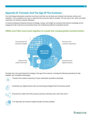 30
Appendix B: Forrester And The Age Of The Customer
Your technology-empowered customers now know more than you do about your products and services, pricing, and
reputation. Your competitors can copy or undermine the moves you take to compete. The only way to win, serve, and retain
customers is to become customer-obsessed.
A customer-obsessed enterprise focuses its strategy, energy, and budget on processes that enhance knowledge of and
engagement with customers and prioritizes these over maintaining traditional competitive barriers.
CMOs and CIOs must work together to create this companywide transformation.
Forrester has a four-part blueprint for strategy in the age of the customer, including the following imperatives to help
establish new competitive advantages:
Transform the customer experience to gain sustainable competitive advantage.
Accelerate your digital business with new technology strategies that fuel business growth.
Embrace the mobile mind shift by giving customers what they want, when they want it.
Turn (big) data into business insights through innovative analytics.
 