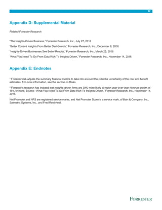 32
Appendix D: Supplemental Material
Related Forrester Research
“The Insights-Driven Business,” Forrester Research, Inc., July 27, 2016
“Better Content Insights From Better Dashboards,” Forrester Research, Inc., December 8, 2016
“Insights-Driven Businesses See Better Results,” Forrester Research, Inc., March 25, 2016
“What You Need To Go From Data Rich To Insights Driven,” Forrester Research, Inc., November 14, 2016
Appendix E: Endnotes
1 Forrester risk-adjusts the summary financial metrics to take into account the potential uncertainty of the cost and benefit
estimates. For more information, see the section on Risks.
2 Forrester’s research has indicted that insights-driven firms are 39% more likely to report year-over-year revenue growth of
15% or more. Source: “What You Need To Go From Data Rich To Insights Driven,” Forrester Research, Inc., November 14,
2016.
Net Promoter and NPS are registered service marks, and Net Promoter Score is a service mark, of Bain & Company, Inc.,
Satmetrix Systems, Inc., and Fred Reichheld.
 
