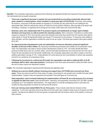 4
› Benefits. The composite organization experienced the following risk-adjusted benefits that represent those experienced by
the interviewed and surveyed companies:
• There was a significant decrease in wasted end user productivity by providing contextually relevant data
when needed in a timely fashion, which resulted in a three-year gain of $10,973,035. Previously, with existing
BI solutions, consumers of BI data wasted an average of 15 minutes per day searching for and waiting for the
appropriate data. With the self-service nature of Power BI and the intuitive interface, data was able to be drawn with
immediacy, resulting in a significant time savings for the nearly 3,000 users who consumed BI data.
• Business users who collaborated with IT to produce reports and dashboards no longer spent multiple
iterations and long times on calls to perfect the reporting outputs. With a reduction of iterations to perfect data
outputs by upwards of 75%, the business users (who already knew what they wanted from the reports) were able to
craft outputs on Power BI significantly faster and reduce IT involvement in the process. IT resources were shifted to
other activities, and the organization avoided the need to hire as it grew. The three-year present value gains totaled
$312,397.
• An improved product development cycle and optimization of resource allocation produced significant
benefits, to the tune of $6.3 million. By improving manufacturing processes and visibility into its production value
chain, the organization was able to reduce product development cycles by 14%. The entire benefit that these
products brought about was not counted; rather, only the estimated development time improvement from the use of
Power BI was calculated as the net benefit. Additionally, the composite organization was able to realize a one-time
staffing optimization savings of 12%. Underutilization for some personnel and overutilization of others was equalized
and led to an avoidance of unnecessary hiring.
• Following the movement to a self-service BI model, the organization was able to reallocate 80% of its BI
developer staff to other value-add positions. Overall gains over three years amounted to nearly $4 million due to
the rise of citizen report and dashboard builders.
› Costs. The composite organization experienced the following risk-adjusted costs:
• Software-as-a-service (SaaS) software licensing and support fees of $719,684 were incurred over three
years. These are costs accrued from three years of usage, accounting for user growth and a smaller first-year (pilot)
implementation. Support costs are assessed and included in this total figure at a nominal cost.
• Data preparation costs increased following the implementation of Power BI, but only because of an increase
in appetite for data from users. Data transformation, cleansing, and preparation amounted to $1,327,699, handled
completely by IT and database administrators. The organization is currently investigating tools to automate and
simplify the data preparation to further the self-service BI schema.
• End user training costs totaled $649,218 over three years. These include costs that are inclusive of two
categories: 1) end users primarily consuming data and 2) end users who created a large amount of reports and data
outputs. The figures are different for the two groups, but generally with the intuitive nature of the platform, training is
fairly minimal.
 