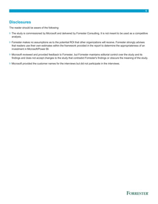 5
Disclosures
The reader should be aware of the following:
› The study is commissioned by Microsoft and delivered by Forrester Consulting. It is not meant to be used as a competitive
analysis.
› Forrester makes no assumptions as to the potential ROI that other organizations will receive. Forrester strongly advises
that readers use their own estimates within the framework provided in the report to determine the appropriateness of an
investment in Microsoft/Power BI.
› Microsoft reviewed and provided feedback to Forrester, but Forrester maintains editorial control over the study and its
findings and does not accept changes to the study that contradict Forrester's findings or obscure the meaning of the study.
› Microsoft provided the customer names for the interviews but did not participate in the interviews.
 
