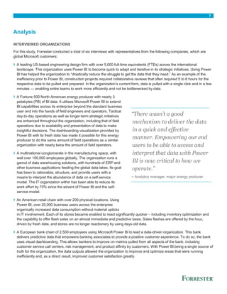 7
Analysis
INTERVIEWED ORGANIZATIONS
For this study, Forrester conducted a total of six interviews with representatives from the following companies, which are
global Microsoft customers:
› A leading US-based engineering design firm with over 5,000 full-time equivalents (FTEs) across the international
landscape. This organization uses Power BI to become quick to adapt and iterative in its strategic initiatives. Using Power
BI has helped the organization to “drastically reduce the struggle to get the data that they need.” As an example of the
inefficiency prior to Power BI, construction projects required collaborative reviews that often required 5 to 6 hours for the
respective data to be pulled and prepared. In the organization’s current form, data is pulled with a single click and in a few
minutes — enabling entire teams to work more efficiently and not be bottlenecked by data.
› A Fortune 500 North American energy producer with nearly 3
petabytes (PB) of BI data. It utilizes Microsoft Power BI to extend
BI capabilities across its enterprise beyond the standard business
user and into the hands of field engineers and operators. Tactical
day-to-day operations as well as longer-term strategic initiatives
are enhanced throughout the organization, including that of field
operations due to availability and presentation of data to make
insightful decisions. The dashboarding visualization provided by
Power BI with its fresh data has made it possible for this energy
producer to do the same amount of field operations as a similar
organization with nearly twice the amount of field operators.
› A multinational conglomerate in the manufacturing space, with
well over 100,000 employees globally. The organization runs a
gamut of data warehousing solutions, with hundreds of ERP and
other business applications feeding the global data lakes. Its goal
has been to rationalize, structure, and provide users with a
means to interpret the abundance of data on a self-service
model. The IT organization within has been able to reduce its
work effort by 70% since the advent of Power BI and the self-
service model.
› An American retail chain with over 200 physical locations. Using
Power BI, over 25,000 business users across the enterprise
organically increased data consumption without material upticks
in IT involvement. Each of its stores became enabled to react significantly quicker – including inventory optimization and
the capability to offer flash sales on an almost immediate and predictive basis. Sales flashes are offered by the hour,
driven by fresh data, and stores are no longer reactionary by using days-old data.
› A European bank chain of 2,500 employees using Microsoft Power BI to lead a data-driven organization. This bank
delivers predictive data that empowers banking associates to provide a positive customer experience. To do so, the bank
uses visual dashboarding. This allows bankers to improve on metrics pulled from all aspects of the bank, including
customer service call centers, risk management, and product affinity by customers. With Power BI being a single source of
truth for the organization, the data outputs allowed the organization to improve and optimize areas that were running
inefficiently and, as a direct result, improved customer satisfaction greatly.
“There wasn’t a good
mechanism to deliver the data
in a quick and effective
manner. Empowering our end
users to be able to access and
interpret that data with Power
BI is now critical to how we
operate.”
~ Analytics manager, major energy producer
 