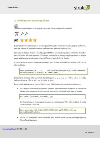 Power BI TIPS
www.stratebi.com 91.788.34.10
Pág. 109 de 134
Casos_acumulados_30 = CALCULATE(MAX(CASOS[total]);FILTER(Calendario;
Calendario[Fecha] > DATEDIFF(30; TODAY();DAY) ))
MAX(CASOS[total] y aplica un filtro sobre la tabla
calendario para filtrar por los últimos 30 días.
•
ALL (<tabla>,<columna>[,<columna>[,…]])
Casos_acumulados_ALL=CALCULATE(MAX(CASOS[total]);FILTER(Calendario;
ALL(CALENDARIO[Fecha])))
•
 