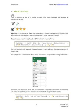 Stratebi.com 91.788.34.10 (Info@stratebi.com)
18 Power BI Tips
Spring 2020
EmojiiScore = SWITCH (TRUE (); 'TableWithScore' [ColumnWithScore] =
1;” ”;'TableWithScore' [ColumnWithScore] = 0; “ ”; “ ”)
EmojiiScore = SWITCH (TRUE (); 'Hoja1'[Column2] = 1; " "; 'Hoja1'[Column2]= 0;
" "; " ")
 