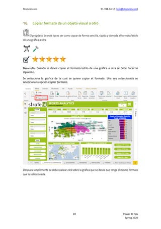 Stratebi.com 91.788.34.10 (Info@stratebi.com)
69 Power BI Tips
Spring 2020
Cuando se desee copiar el formato/estilo de una gráfica a otra se debe hacer lo
siguiente.
Se selecciona la gráfica de la cual se quiere copiar el formato. Una vez seleccionada se
selecciona la opción Copiar formato.
 