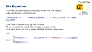 DAX Breakdown
SUMMARIZE creates subtotals, in this case a column with each ‘Product’
and a second column for the total sales
SUMMARIZE(Sales, 'Product'[Product],"SALESVALUE",sum(Sales[Sales
Amount]))
TOPN – The ‘5’ sets how many top rows to return
We use the summarise row to define the data rows (see above)
The last row defines the field to sort by (SALESVALUE in Descending order)
TOPN (
5,
SUMMARIZE(Sales, 'Product'[Product],"SALESVALUE",sum(Sales[Sales
Amount])),
[SALESVALUE],desc
 