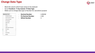 Change Data Type
- Block the column which have values to be replaced
- Go to Transform → Any Column → Data Type
- Make sure to change data type to Number for calculation purpose
- Decimal Number : 1.04234
- Fix Decimal Number : 1.04
- Whole Number : 1
 