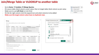 Join/Merge Table or VLOOKUP to another table
- Go to Home → Combine → Merge Queries
- On source table, block column as join value, then on target table, block column as join value
- Make sure to use Left Outer on Join Kind
- On the far-right column click the expand icon and select columns to be added
- Make sure the target column value have no duplicate rows
 