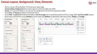 Canvas Layout, Background, View, Elements
- Click on Canvas →Visualizations → Format your report page
- Canvas Setting: Background select layout type to customize height and width
- Canvas : It is recommended to use any color for background and set the transparency to 80%
- Go to View → Themes → Select any favorite theme
- Go to View → Scale to fit → Recommended to use Fit to page, but to avoid horizontal scroll due to huge width use Fit to width instead
- Go to Insert → Elements → Use Text Box to write some text, Buttons to add button with some action, Shapes, and Image
 
