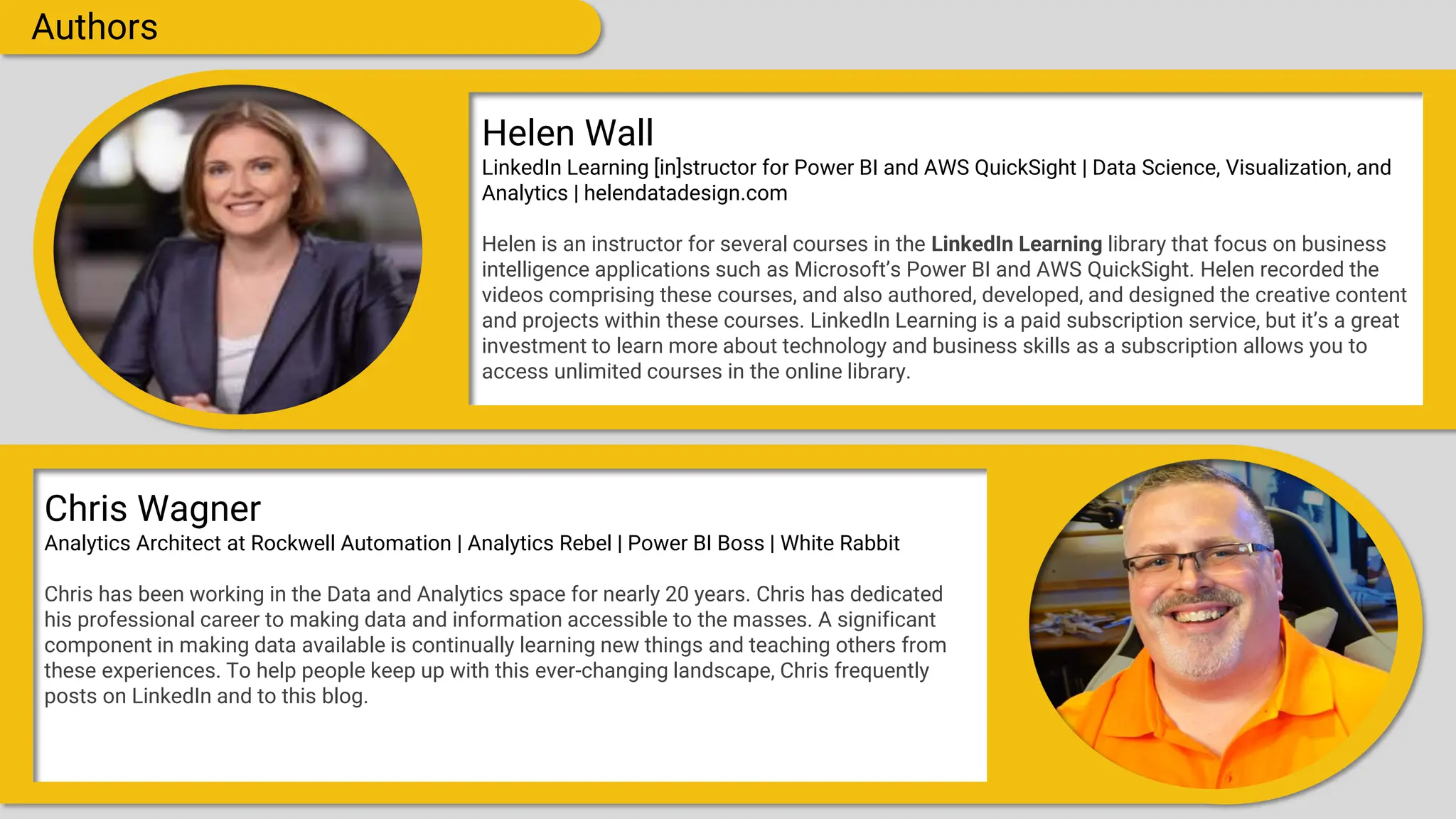 Authors
Helen Wall
LinkedIn Learning [in]structor for Power BI and AWS QuickSight | Data Science, Visualization, and
Analytics | helendatadesign.com
Helen is an instructor for several courses in the LinkedIn Learning library that focus on business
intelligence applications such as Microsoft’s Power BI and AWS QuickSight. Helen recorded the
videos comprising these courses, and also authored, developed, and designed the creative content
and projects within these courses. LinkedIn Learning is a paid subscription service, but it’s a great
investment to learn more about technology and business skills as a subscription allows you to
access unlimited courses in the online library.
Chris Wagner
Analytics Architect at Rockwell Automation | Analytics Rebel | Power BI Boss | White Rabbit
Chris has been working in the Data and Analytics space for nearly 20 years. Chris has dedicated
his professional career to making data and information accessible to the masses. A significant
component in making data available is continually learning new things and teaching others from
these experiences. To help people keep up with this ever-changing landscape, Chris frequently
posts on LinkedIn and to this blog.
 