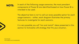 Mahdi Sheikhi
www.linkedin.com/in/mahdisheikhi/
NOTE:
In each of the following usage scenarios, the most prevalent
components of Power BI are identified based on how Power BI is
intended to be used.
The objective here is not to call out every possible option for each
usage scenario – rather, each diagram illustrates the primary
features to investigate for each scenario.
It is very possible you will “mix and match” ideas presented in this
section to formulate a BI strategy that fits your situation.
 