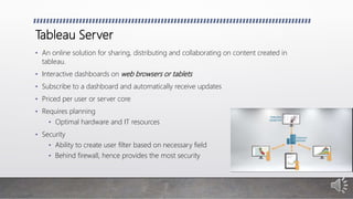 Tableau Server
• An online solution for sharing, distributing and collaborating on content created in
tableau.
• Interactive dashboards on web browsers or tablets
• Subscribe to a dashboard and automatically receive updates
• Priced per user or server core
• Requires planning
• Optimal hardware and IT resources
• Security
• Ability to create user filter based on necessary field
• Behind firewall, hence provides the most security
 
