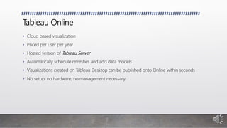 Tableau Online
• Cloud based visualization
• Priced per user per year
• Hosted version of Tableau Server
• Automatically schedule refreshes and add data models
• Visualizations created on Tableau Desktop can be published onto Online within seconds
• No setup, no hardware, no management necessary
 