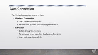 Data Connection
• Two kinds of connection to source data:
• Live Data Connection
• Used for real-time analytics
• Performance is based on database performance
• Extraction
• Data is brought in memory
• Performance is not based on database performance
• Used for interactive analysis
 