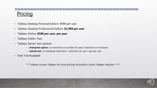 Pricing
• Tableau Desktop Personal Edition: $999 per user
• Tableau Desktop Professional Edition: $1,999 per user
• Tableau Online: $500 per user, per year
• Tableau Public: Free
• Tableau Server: two options:
• enterprise option: no restriction on number of users/ restriction on hardware
• named user: no hardware restriction / restriction on user / pay per user
• Free Trial Available
*****please contact Tableau for more pricing information (check Tableau website) *****
 