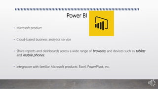 Power BI
• Microsoft product
• Cloud-based business analytics service
• Share reports and dashboards across a wide range of browsers, and devices such as tablets
and mobile phones.
• Integration with familiar Microsoft products: Excel, PowerPivot, etc.
 