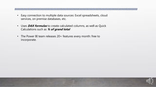 • Easy connection to multiple data sources: Excel spreadsheets, cloud
services, on premise databases, etc.
• Uses DAX formulas to create calculated columns, as well as Quick
Calculations such as % of grand total
• The Power BI team releases 20+ features every month: free to
incorporate.
 