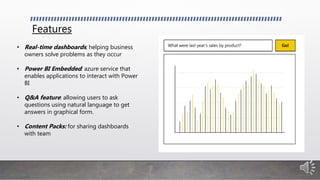 Features
• Real-time dashboards; helping business
owners solve problems as they occur
• Power BI Embedded: azure service that
enables applications to interact with Power
BI
• Q&A feature: allowing users to ask
questions using natural language to get
answers in graphical form.
• Content Packs: for sharing dashboards
with team
 
