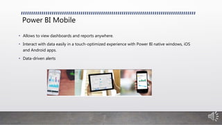 Power BI Mobile
• Allows to view dashboards and reports anywhere.
• Interact with data easily in a touch-optimized experience with Power BI native windows, iOS
and Android apps.
• Data-driven alerts
 